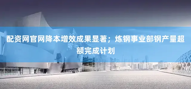 配资网官网降本增效成果显著；炼钢事业部钢产量超额完成计划