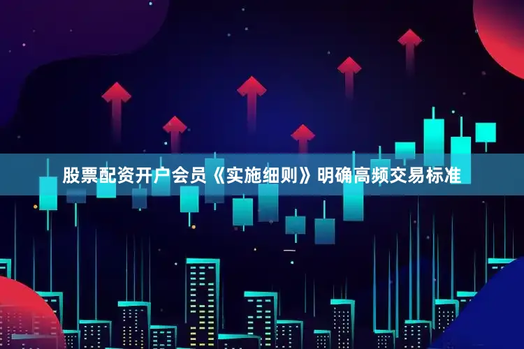 股票配资开户会员《实施细则》明确高频交易标准