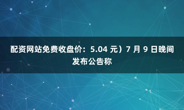 配资网站免费收盘价：5.04 元）7 月 9 日晚间发布公告称