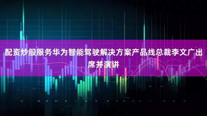 配资炒股服务华为智能驾驶解决方案产品线总裁李文广出席并演讲