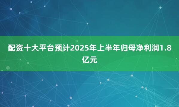 配资十大平台预计2025年上半年归母净利润1.8亿元